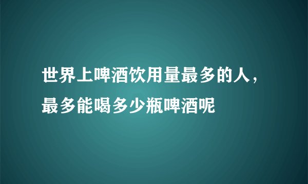 世界上啤酒饮用量最多的人，最多能喝多少瓶啤酒呢