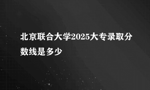北京联合大学2025大专录取分数线是多少