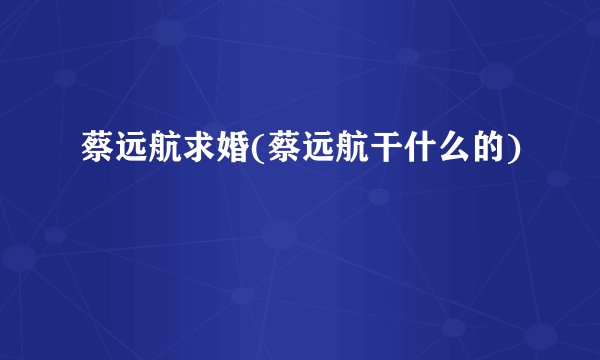 蔡远航求婚(蔡远航干什么的)
