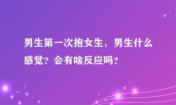男生第一次抱女生，男生什么感觉？会有啥反应吗？