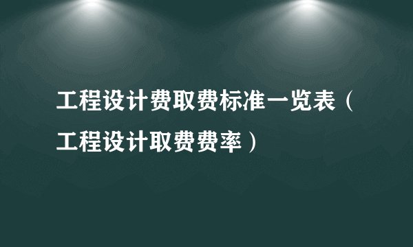 工程设计费取费标准一览表（工程设计取费费率）