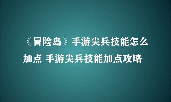 《冒险岛》手游尖兵技能怎么加点 手游尖兵技能加点攻略