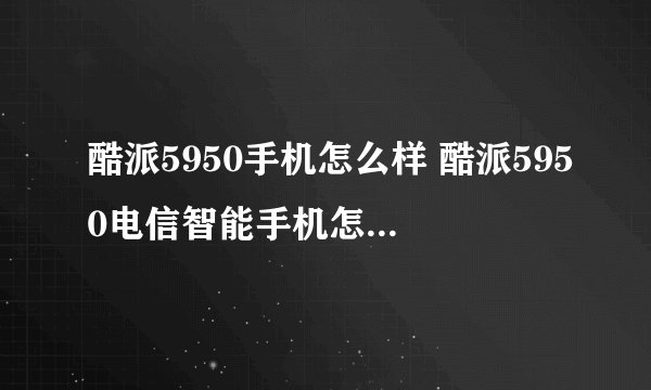 酷派5950手机怎么样 酷派5950电信智能手机怎么样啊？