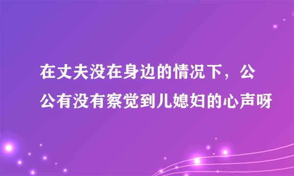在丈夫没在身边的情况下，公公有没有察觉到儿媳妇的心声呀