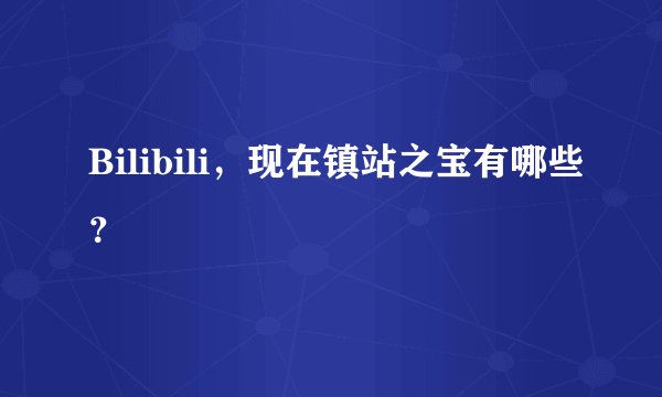 Bilibili,现在镇站之宝有哪些?