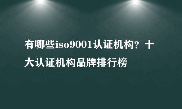 有哪些iso9001认证机构？十大认证机构品牌排行榜