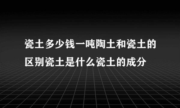 瓷土多少钱一吨陶土和瓷土的区别瓷土是什么瓷土的成分