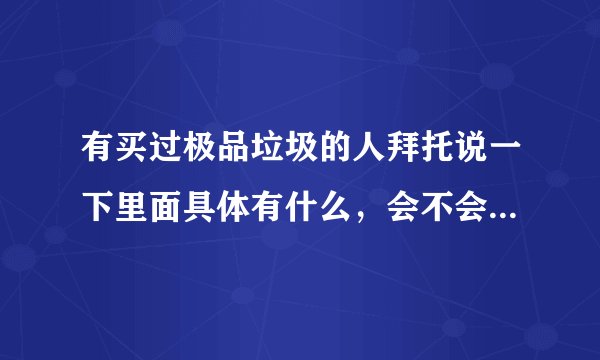 有买过极品垃圾的人拜托说一下里面具体有什么，会不会买了之后很亏啊？悬赏10，谢谢了！