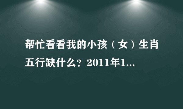 帮忙看看我的小孩（女）生肖五行缺什么？2011年11月16日十点五十五分出生。