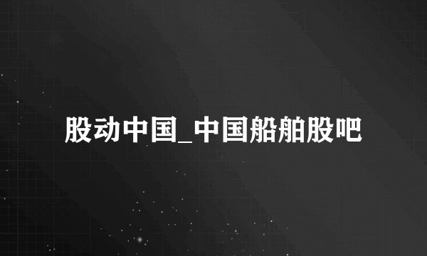 股动中国_中国船舶股吧