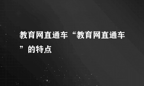 教育网直通车“教育网直通车”的特点