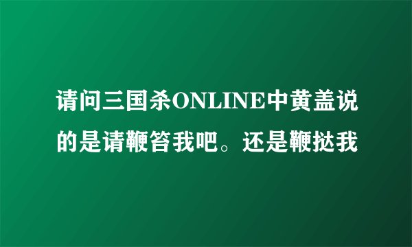 请问三国杀ONLINE中黄盖说的是请鞭笞我吧。还是鞭挞我