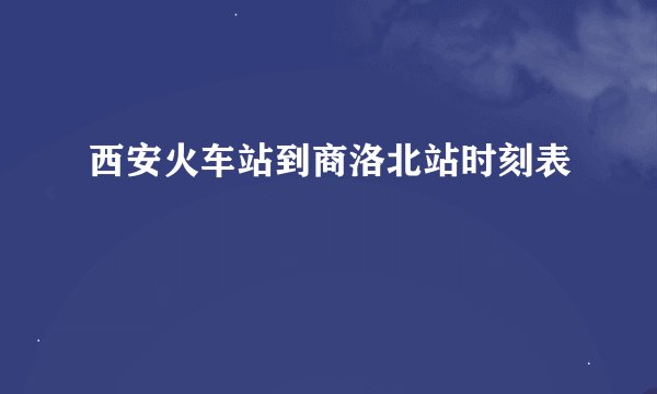 西安火车站到商洛北站时刻表