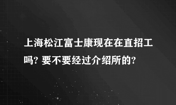 上海松江富士康现在在直招工吗? 要不要经过介绍所的?