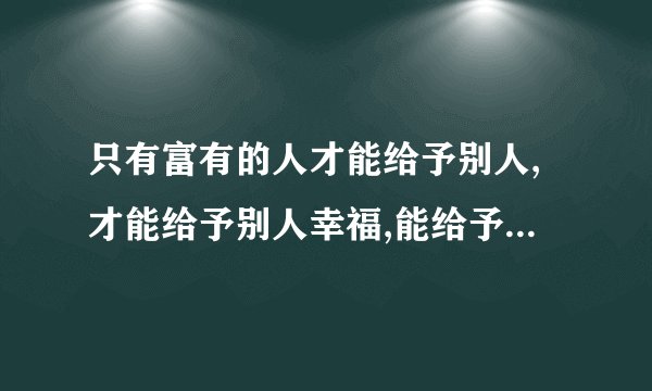 只有富有的人才能给予别人,才能给予别人幸福,能给予就不贫穷。 这句话有什么感想