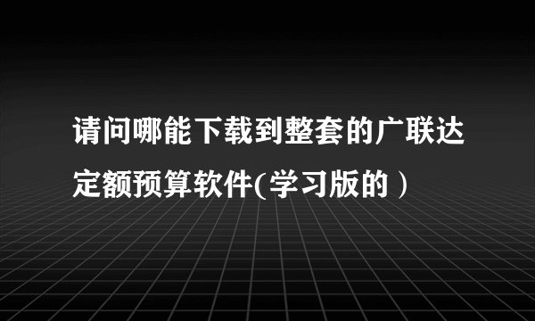 请问哪能下载到整套的广联达定额预算软件(学习版的）
