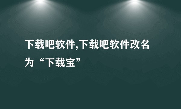 下载吧软件,下载吧软件改名为“下载宝”