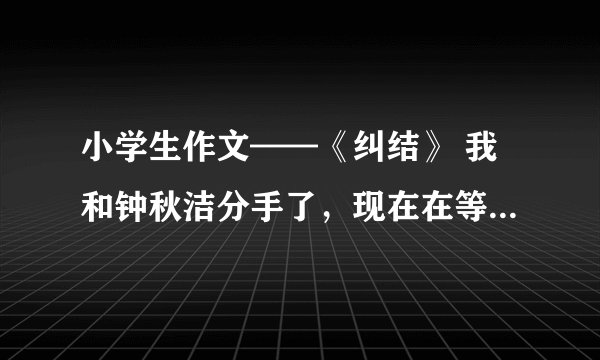 小学生作文——《纠结》 我和钟秋洁分手了，现在在等郭晴婕，但实际上我特喜欢方韩佳，好想方韩佳。。。不
