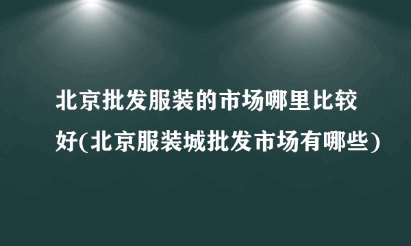 北京批发服装的市场哪里比较好(北京服装城批发市场有哪些)