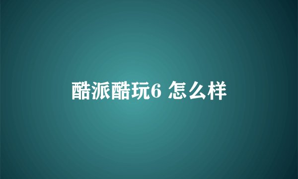 酷派酷玩6 怎么样