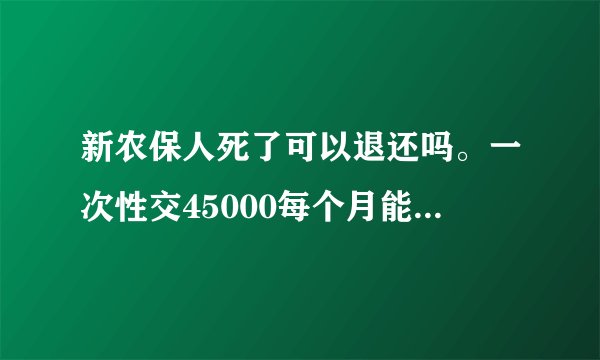 新农保人死了可以退还吗。一次性交45000每个月能得多少钱