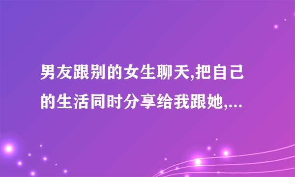 男友跟别的女生聊天,把自己的生活同时分享给我跟她,代表什麼?_百度知 ...