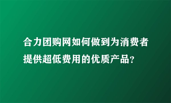 合力团购网如何做到为消费者提供超低费用的优质产品？