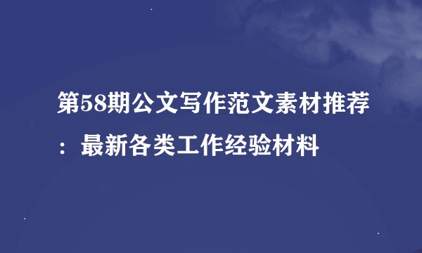 第58期公文写作范文素材推荐：最新各类工作经验材料