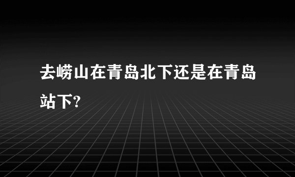 去崂山在青岛北下还是在青岛站下?