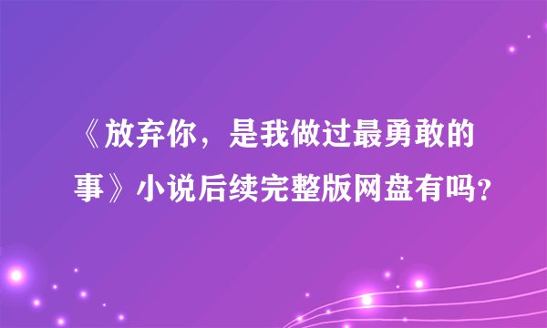 《放弃你，是我做过最勇敢的事》小说后续完整版网盘有吗？