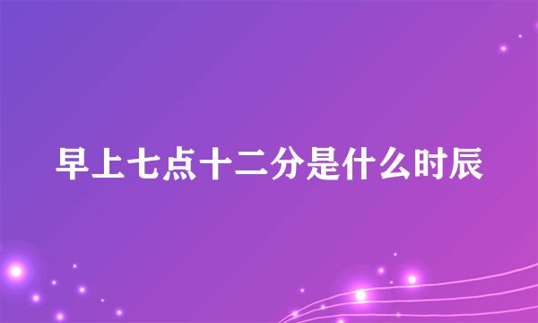 早上七点十二分是什么时辰