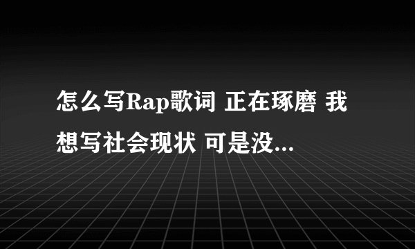 怎么写Rap歌词 正在琢磨 我想写社会现状 可是没有笔墨 求前辈指引