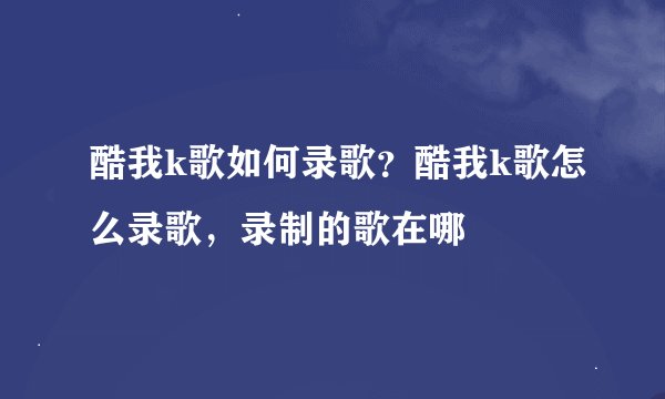 酷我k歌如何录歌？酷我k歌怎么录歌，录制的歌在哪
