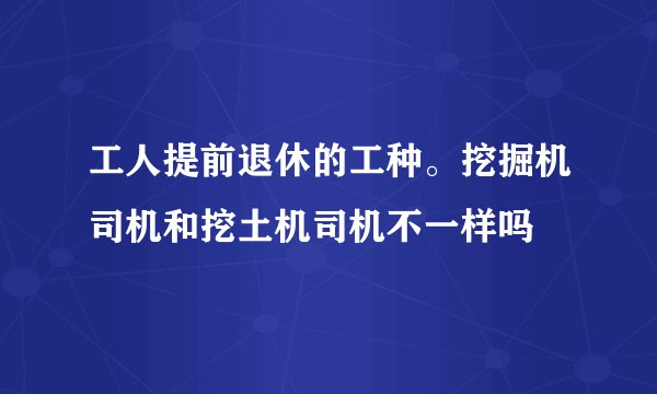 工人提前退休的工种。挖掘机司机和挖土机司机不一样吗