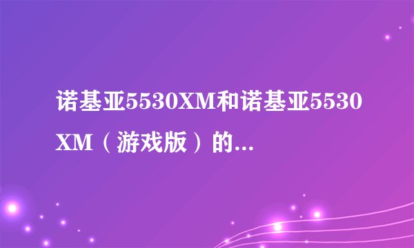 诺基亚5530XM和诺基亚5530XM（游戏版）的区别？主要有什么注意事项