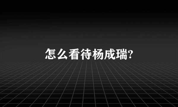 怎么看待杨成瑞?