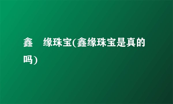 鑫囍缘珠宝(鑫缘珠宝是真的吗)