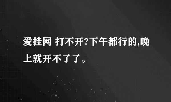 爱挂网 打不开?下午都行的,晚上就开不了了。