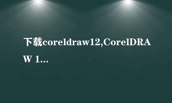 下载coreldraw12,CorelDRAW 12免费下载及安装教程