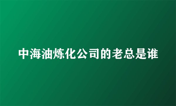 中海油炼化公司的老总是谁