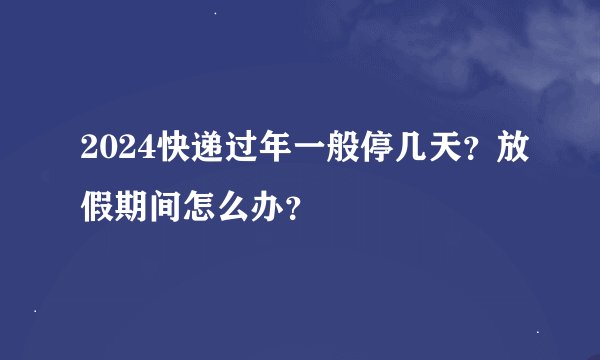 2024快递过年一般停几天？放假期间怎么办？
