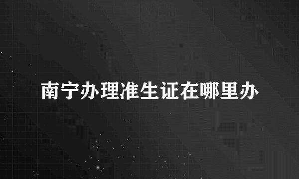 南宁办理准生证在哪里办