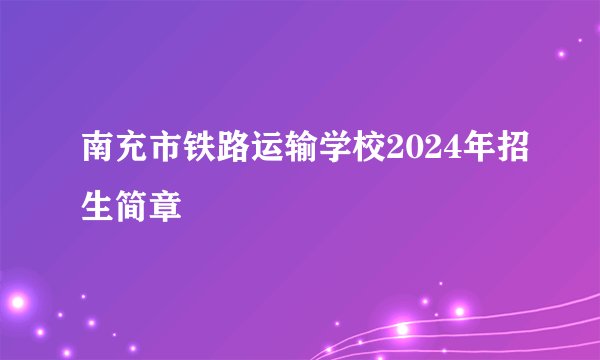 南充市铁路运输学校2024年招生简章