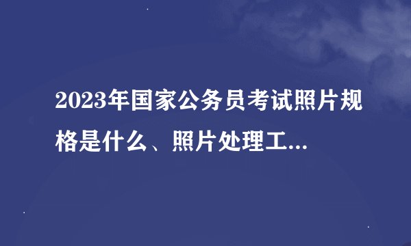 2023年国家公务员考试照片规格是什么、照片处理工具如何使用？