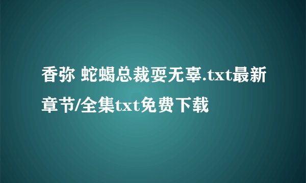 香弥 蛇蝎总裁耍无辜.txt最新章节/全集txt免费下载