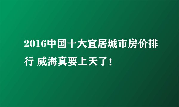 2016中国十大宜居城市房价排行 威海真要上天了！