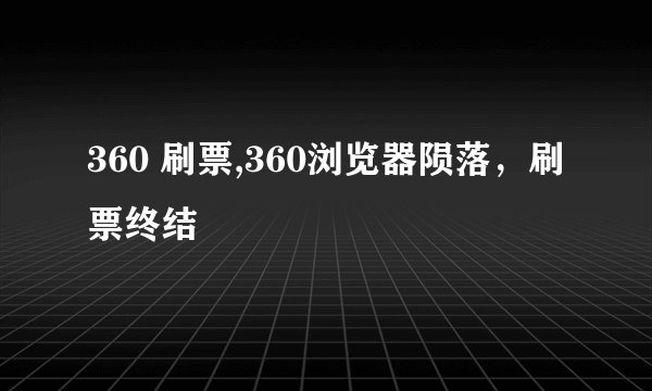 360 刷票,360浏览器陨落，刷票终结