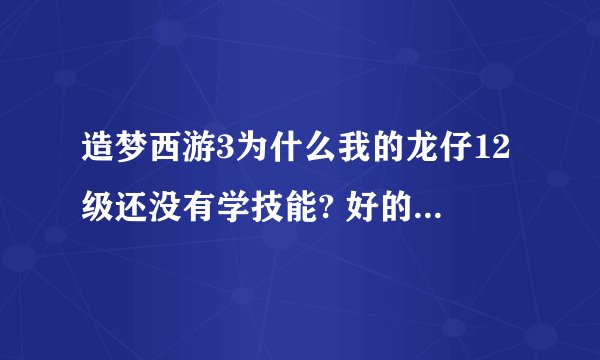 造梦西游3为什么我的龙仔12级还没有学技能? 好的一定加悬赏!!