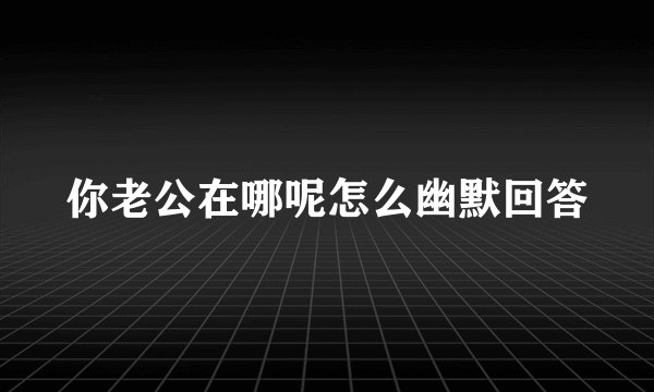 你老公在哪呢怎么幽默回答