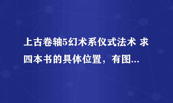 上古卷轴5幻术系仪式法术 求四本书的具体位置，有图更好，谢谢。